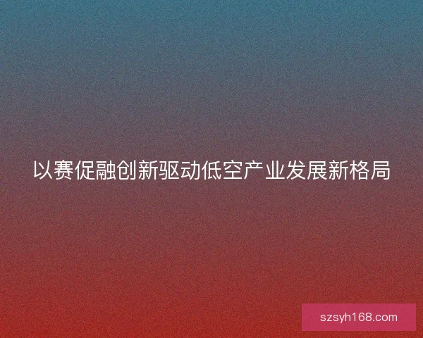 以赛促融创新驱动低空产业发展新格局