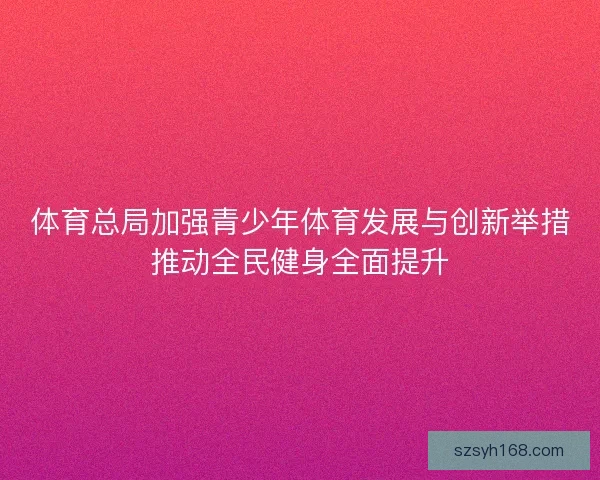 体育总局加强青少年体育发展与创新举措推动全民健身全面提升