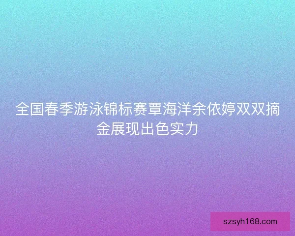 全国春季游泳锦标赛覃海洋余依婷双双摘金展现出色实力
